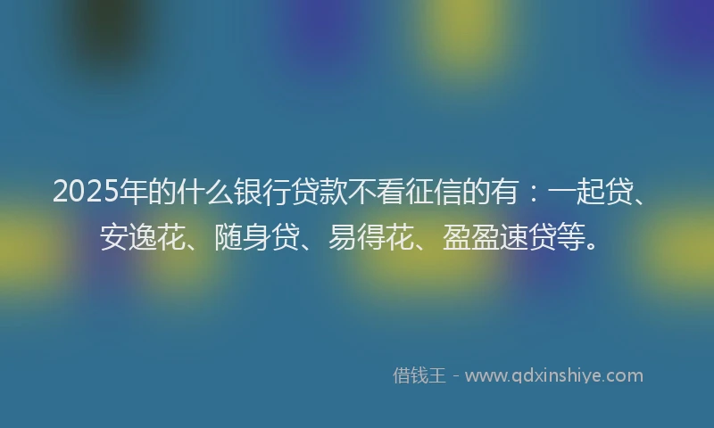 2025年的什么银行贷款不看征信的有：一起贷、安逸花、随身贷、易得花、盈盈速贷等。