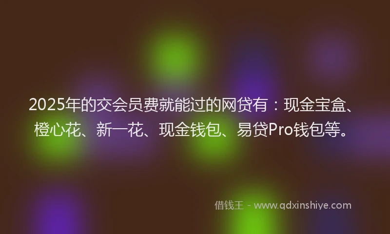 2025年的交会员费就能过的网贷有：现金宝盒、橙心花、新一花、现金钱包、易贷Pro钱包等。