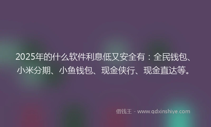 2025年的什么软件利息低又安全有：全民钱包、小米分期、小鱼钱包、现金侠行、现金直达等。