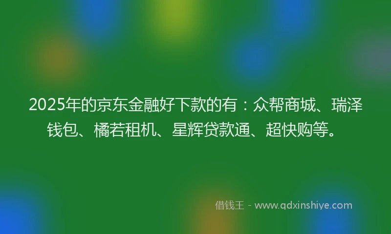 2025年的京东金融好下款的有：众帮商城、瑞泽钱包、橘若租机、星辉贷款通、超快购等。