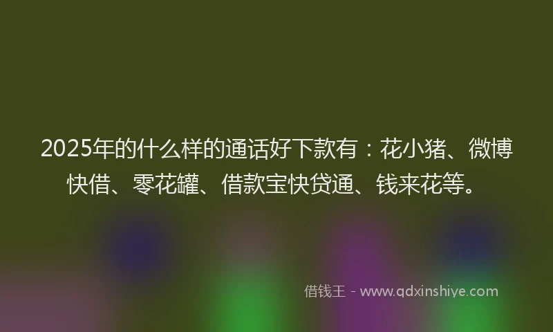 2025年的什么样的通话好下款有：花小猪、微博快借、零花罐、借款宝快贷通、钱来花等。