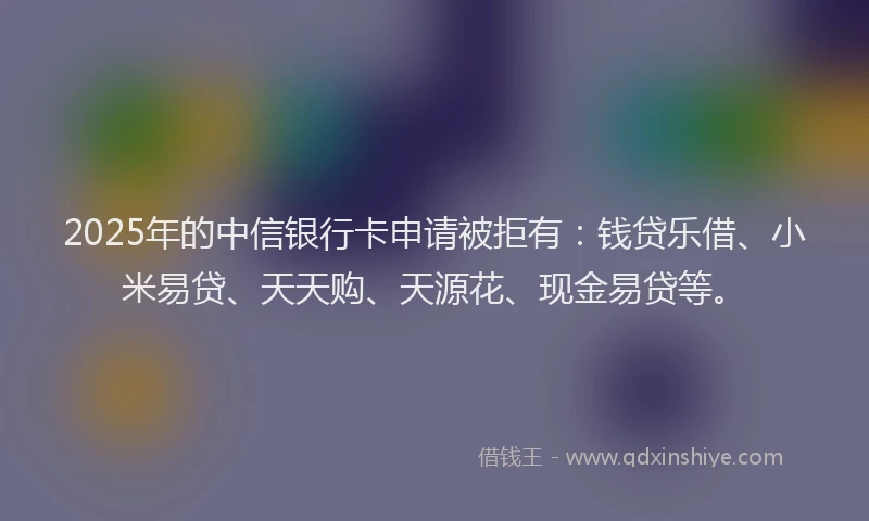 2025年的中信银行卡申请被拒有：钱贷乐借、小米易贷、天天购、天源花、现金易贷等。