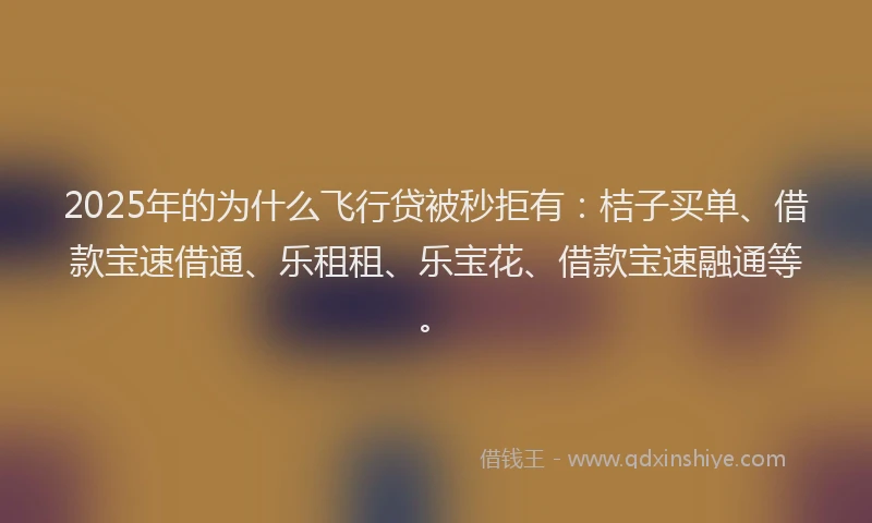 2025年的为什么飞行贷被秒拒有：桔子买单、借款宝速借通、乐租租、乐宝花、借款宝速融通等。