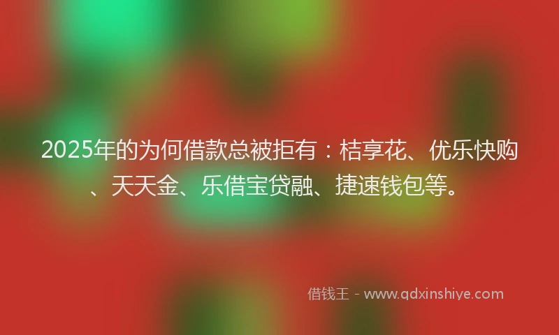 2025年的为何借款总被拒有：桔享花、优乐快购、天天金、乐借宝贷融、捷速钱包等。