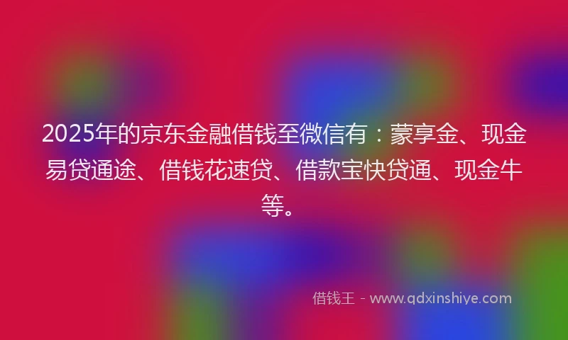 2025年的京东金融借钱至微信有：蒙享金、现金易贷通途、借钱花速贷、借款宝快贷通、现金牛等。