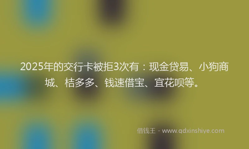 2025年的交行卡被拒3次有：现金贷易、小狗商城、桔多多、钱速借宝、宜花呗等。