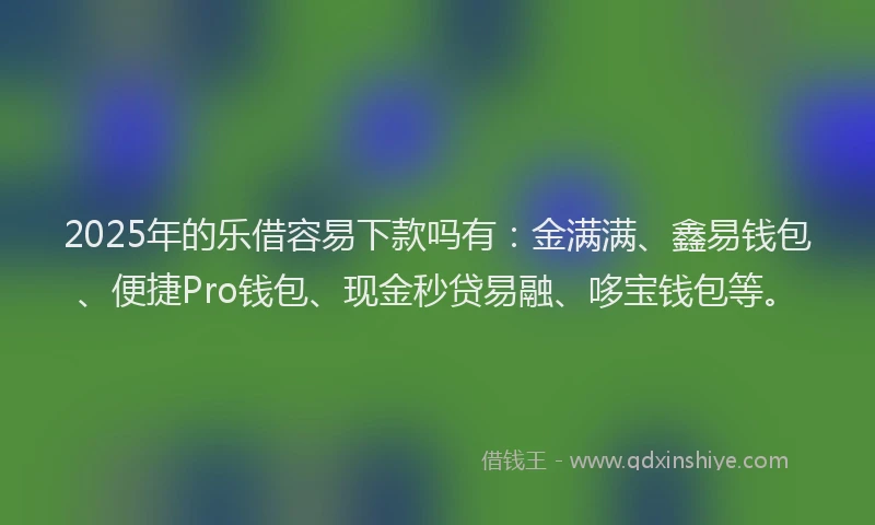 2025年的乐借容易下款吗有：金满满、鑫易钱包、便捷Pro钱包、现金秒贷易融、哆宝钱包等。