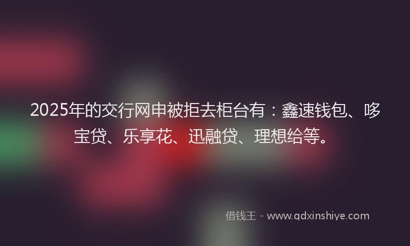 2025年的交行网申被拒去柜台有：鑫速钱包、哆宝贷、乐享花、迅融贷、理想给等。