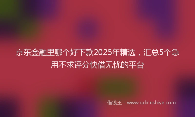 京东金融里哪个好下款2025年精选，汇总5个急用不求评分快借无忧的平台