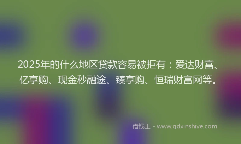 2025年的什么地区贷款容易被拒有：爱达财富、亿享购、现金秒融途、臻享购、恒瑞财富网等。