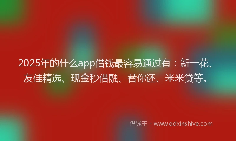 2025年的什么app借钱最容易通过有：新一花、友佳精选、现金秒借融、替你还、米米贷等。