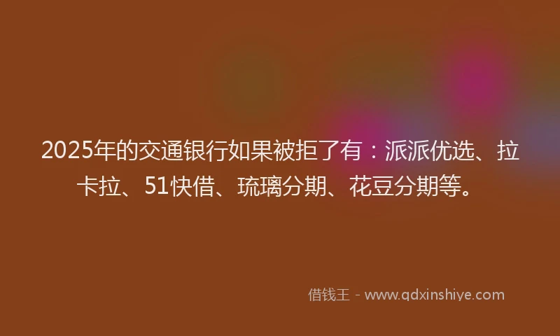 2025年的交通银行如果被拒了有：派派优选、拉卡拉、51快借、琉璃分期、花豆分期等。
