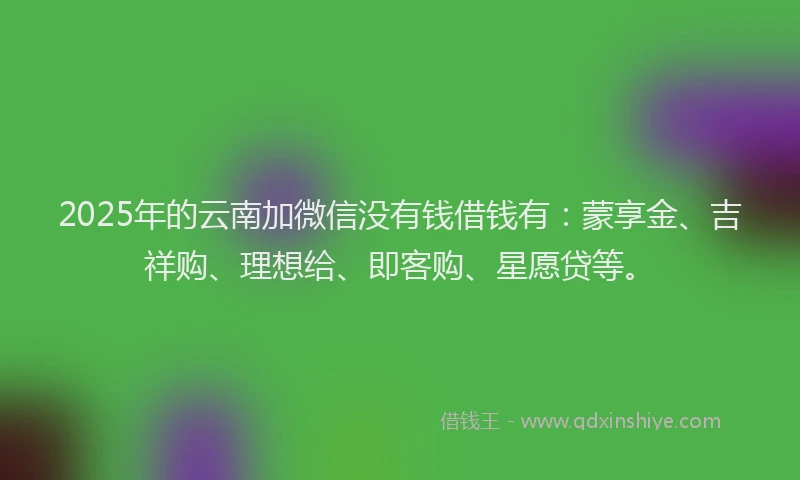 2025年的云南加微信没有钱借钱有：蒙享金、吉祥购、理想给、即客购、星愿贷等。