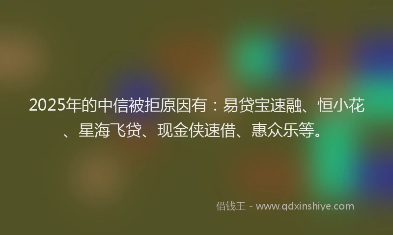 2025年的中信被拒原因有：易贷宝速融、恒小花、星海飞贷、现金侠速借、惠众乐等。