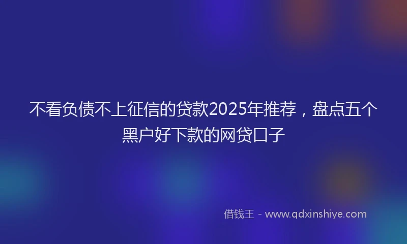 不看负债不上征信的贷款2025年推荐，盘点五个黑户好下款的网贷口子