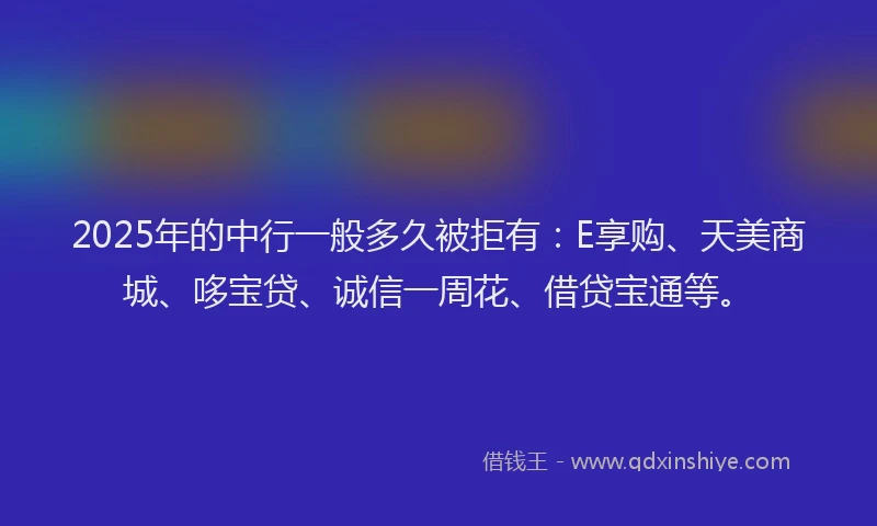 2025年的中行一般多久被拒有：E享购、天美商城、哆宝贷、诚信一周花、借贷宝通等。