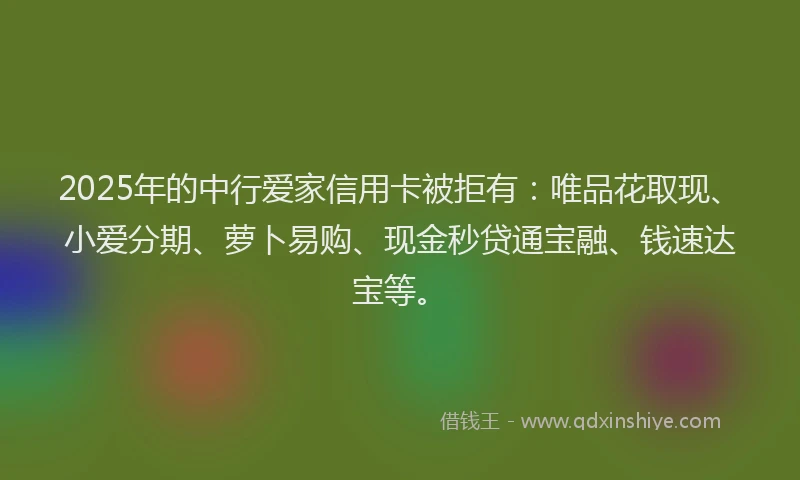 2025年的中行爱家信用卡被拒有：唯品花取现、小爱分期、萝卜易购、现金秒贷通宝融、钱速达宝等。