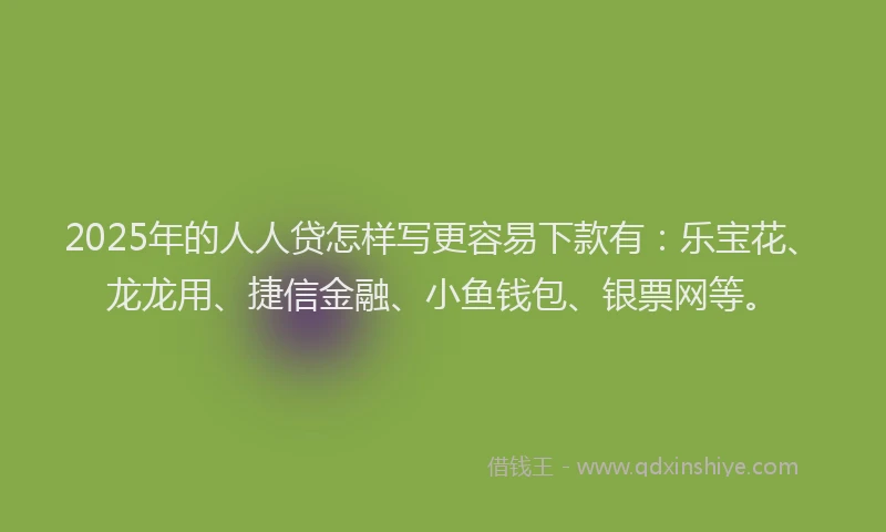 2025年的人人贷怎样写更容易下款有：乐宝花、龙龙用、捷信金融、小鱼钱包、银票网等。