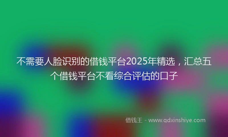 不需要人脸识别的借钱平台2025年精选，汇总五个借钱平台不看综合评估的口子