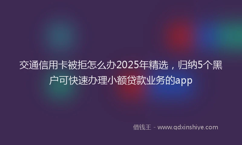交通信用卡被拒怎么办2025年精选，归纳5个黑户可快速办理小额贷款业务的app