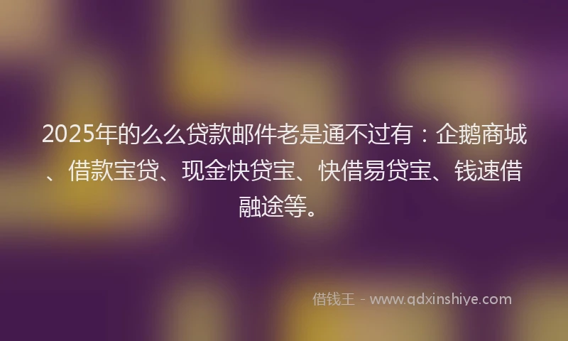 2025年的么么贷款邮件老是通不过有：企鹅商城、借款宝贷、现金快贷宝、快借易贷宝、钱速借融途等。