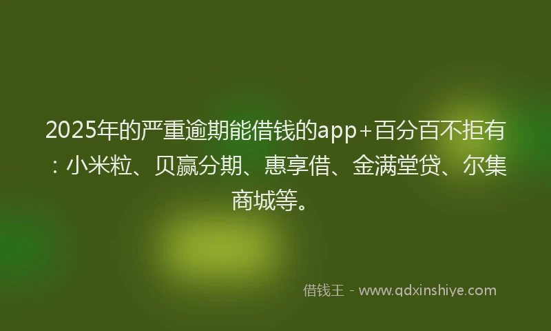 2025年的严重逾期能借钱的app+百分百不拒有：小米粒、贝赢分期、惠享借、金满堂贷、尔集商城等。