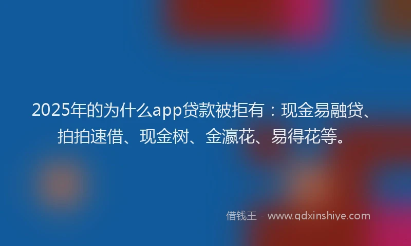 2025年的为什么app贷款被拒有：现金易融贷、拍拍速借、现金树、金瀛花、易得花等。