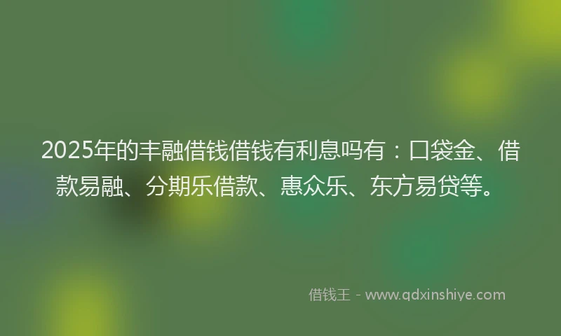 2025年的丰融借钱借钱有利息吗有：口袋金、借款易融、分期乐借款、惠众乐、东方易贷等。