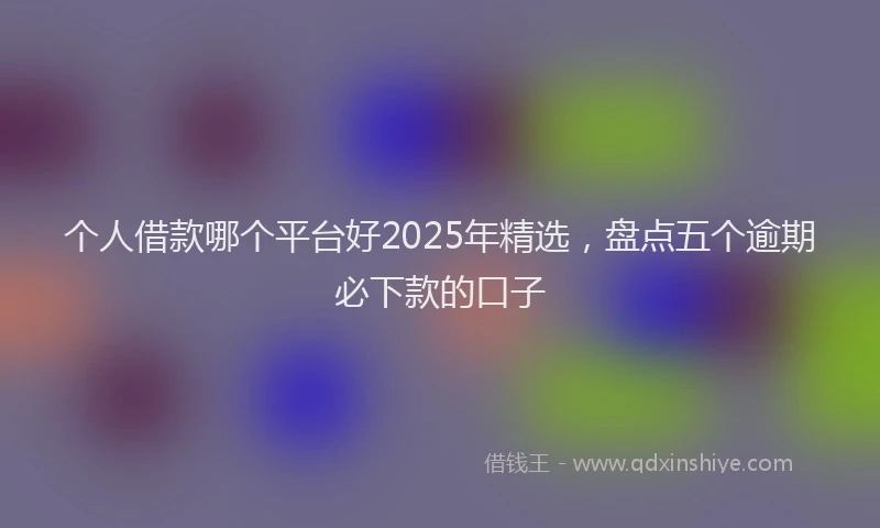 个人借款哪个平台好2025年精选，盘点五个逾期必下款的口子
