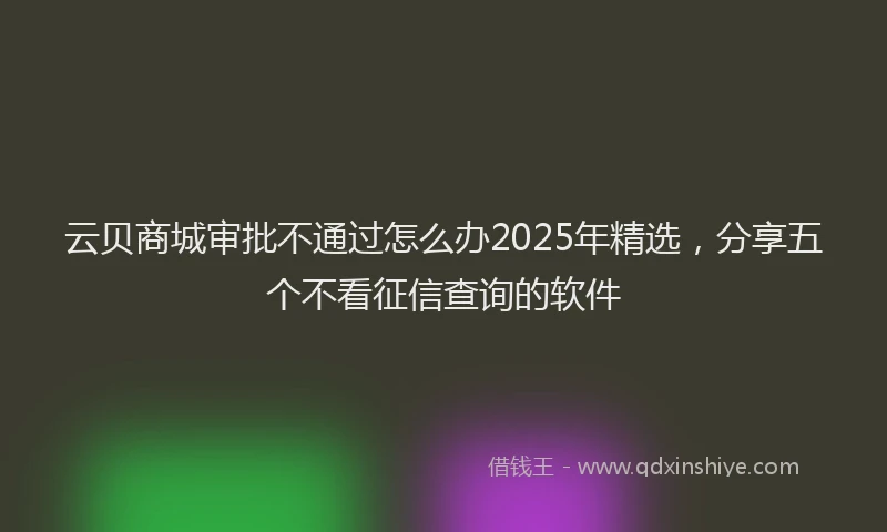 云贝商城审批不通过怎么办2025年精选，分享五个不看征信查询的软件