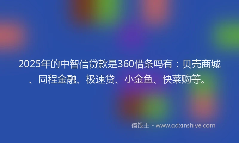 2025年的中智信贷款是360借条吗有：贝壳商城、同程金融、极速贷、小金鱼、快莱购等。