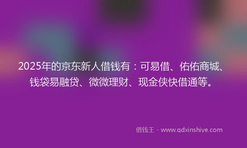 2025年的京东新人借钱有：可易借、佑佑商城、钱袋易融贷、微微理财、现金侠快借通等。