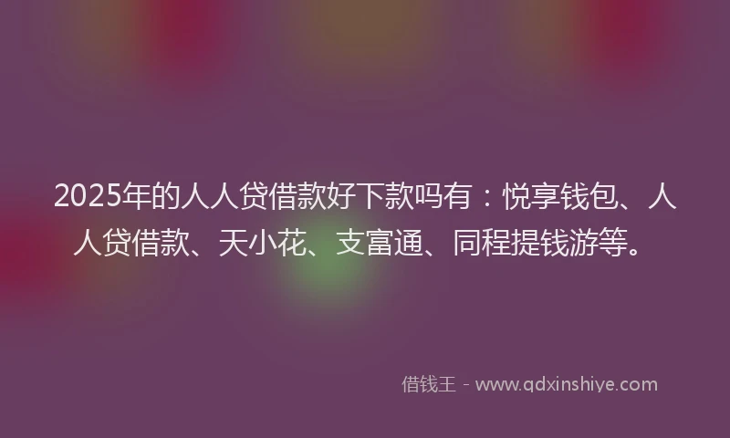 2025年的人人贷借款好下款吗有：悦享钱包、人人贷借款、天小花、支富通、同程提钱游等。