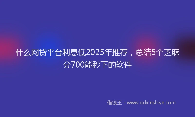 什么网贷平台利息低2025年推荐，总结5个芝麻分700能秒下的软件
