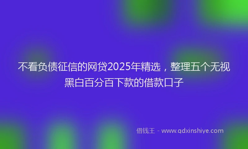 不看负债征信的网贷2025年精选，整理五个无视黑白百分百下款的借款口子