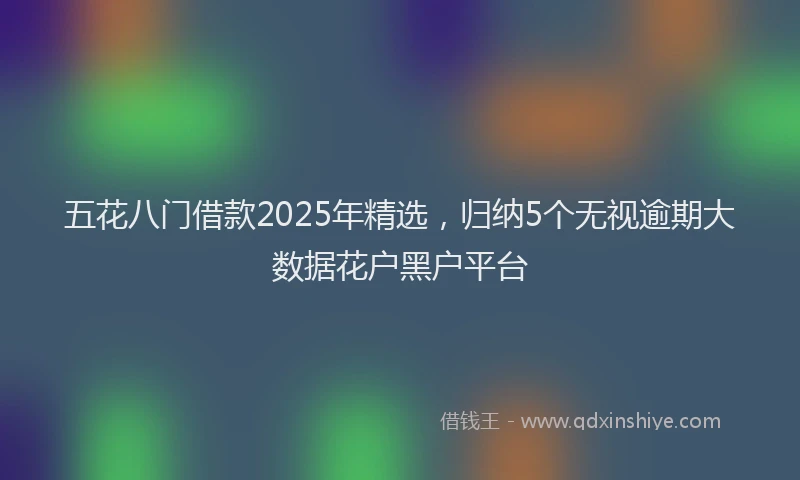 五花八门借款2025年精选，归纳5个无视逾期大数据花户黑户平台