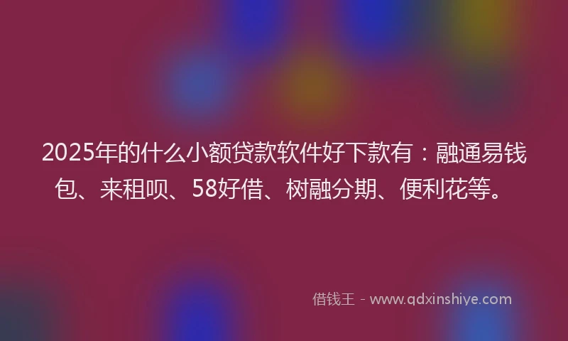 2025年的什么小额贷款软件好下款有：融通易钱包、来租呗、58好借、树融分期、便利花等。