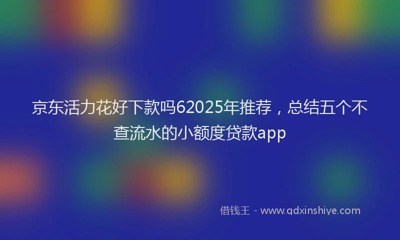 京东活力花好下款吗62025年推荐，总结五个不查流水的小额度贷款app