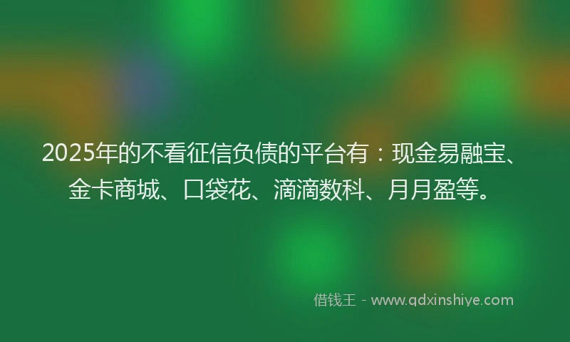 2025年的不看征信负债的平台有：现金易融宝、金卡商城、口袋花、滴滴数科、月月盈等。