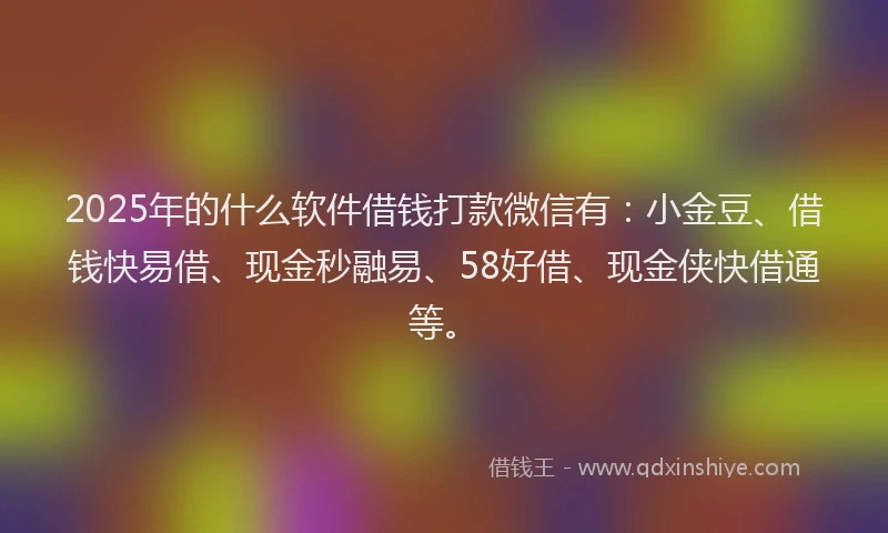 2025年的什么软件借钱打款微信有：小金豆、借钱快易借、现金秒融易、58好借、现金侠快借通等。