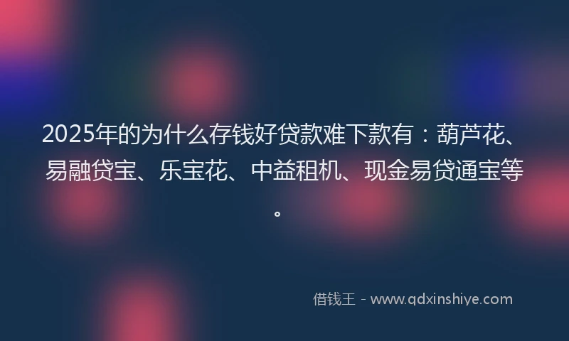 2025年的为什么存钱好贷款难下款有：葫芦花、易融贷宝、乐宝花、中益租机、现金易贷通宝等。