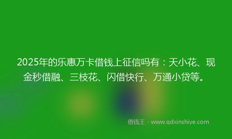 2025年的乐惠万卡借钱上征信吗有：天小花、现金秒借融、三枝花、闪借快行、万通小贷等。