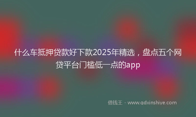 什么车抵押贷款好下款2025年精选，盘点五个网贷平台门槛低一点的app