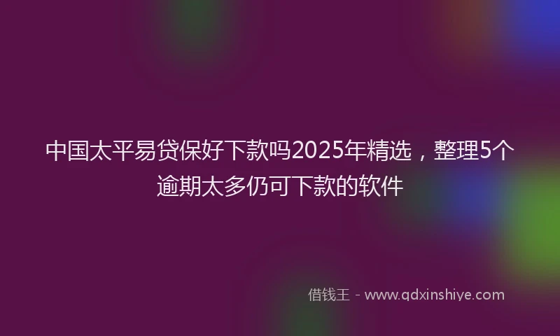 中国太平易贷保好下款吗2025年精选，整理5个逾期太多仍可下款的软件