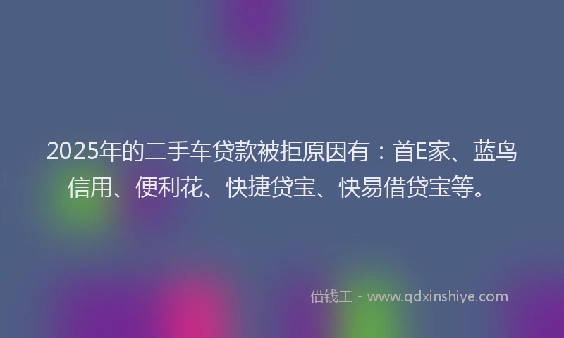 2025年的二手车贷款被拒原因有：首E家、蓝鸟信用、便利花、快捷贷宝、快易借贷宝等。