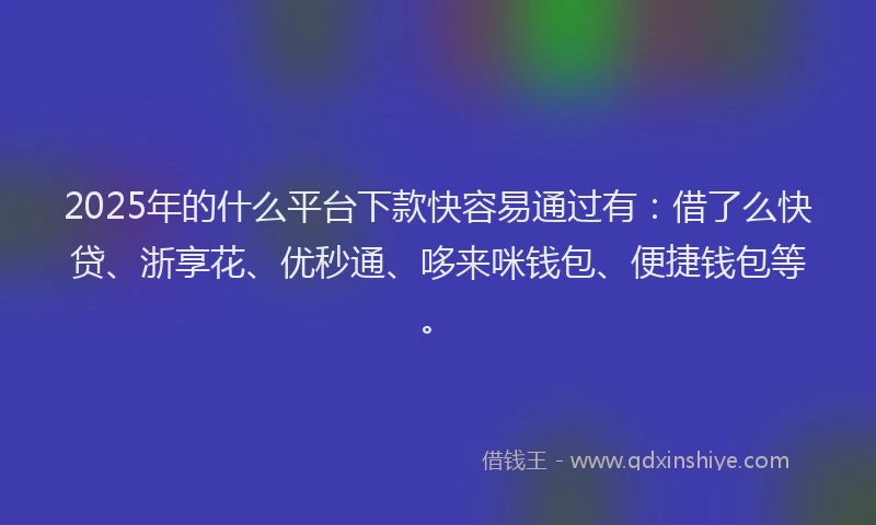 2025年的什么平台下款快容易通过有：借了么快贷、浙享花、优秒通、哆来咪钱包、便捷钱包等。