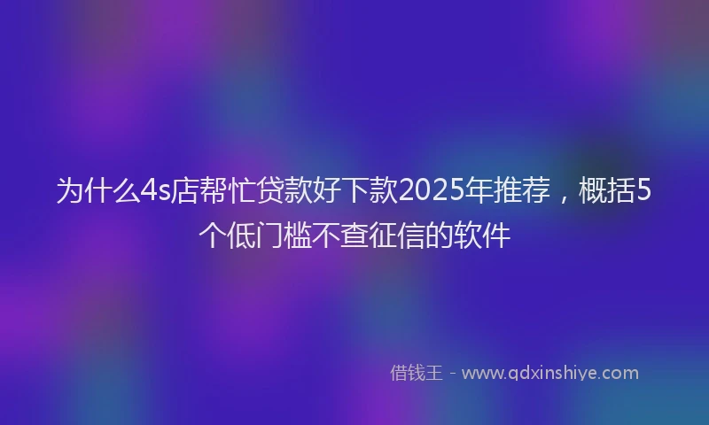 为什么4s店帮忙贷款好下款2025年推荐，概括5个低门槛不查征信的软件