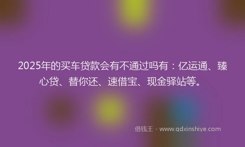 2025年的买车贷款会有不通过吗有：亿运通、臻心贷、替你还、速借宝、现金驿站等。