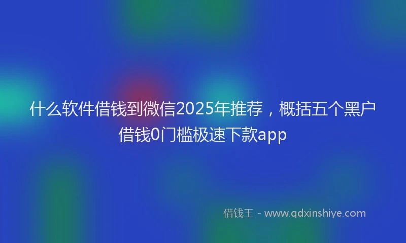 什么软件借钱到微信2025年推荐，概括五个黑户借钱0门槛极速下款app