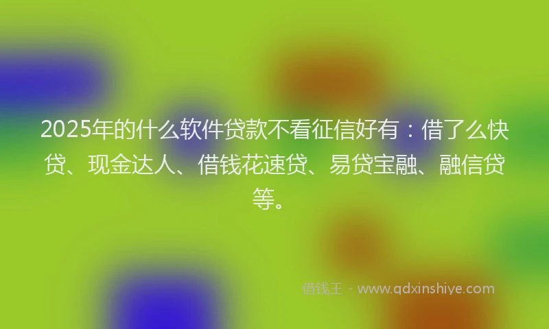 2025年的什么软件贷款不看征信好有：借了么快贷、现金达人、借钱花速贷、易贷宝融、融信贷等。